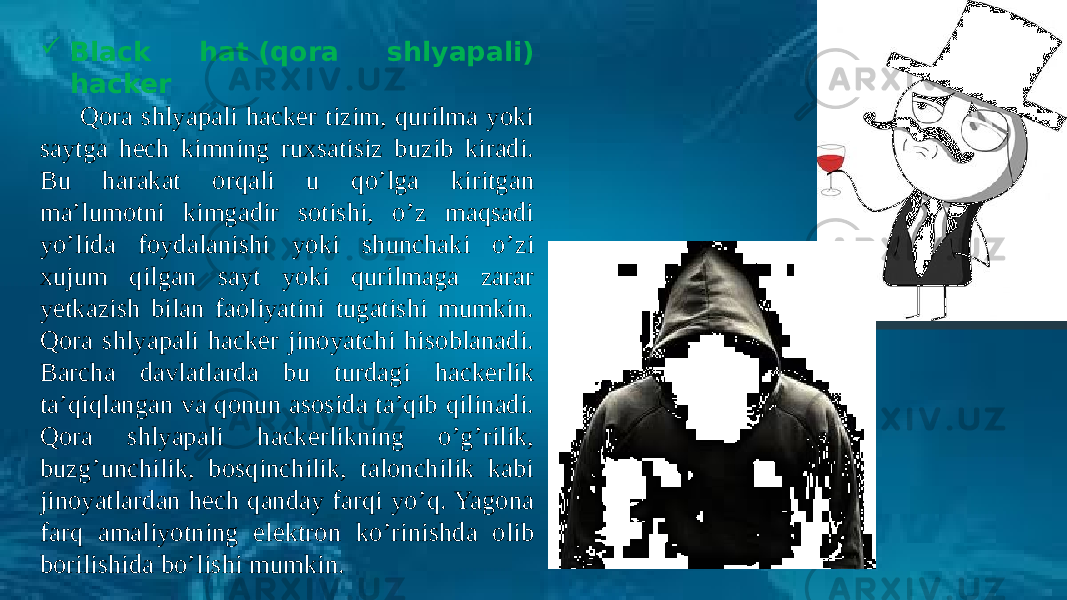   Black hat (qora shlyapali) hacker Qora shlyapali hacker tizim, qurilma yoki saytga hech kimning ruxsatisiz buzib kiradi. Bu harakat orqali u qo’lga kiritgan ma’lumotni kimgadir sotishi, o’z maqsadi yo’lida foydalanishi yoki shunchaki o’zi xujum qilgan sayt yoki qurilmaga zarar yetkazish bilan faoliyatini tugatishi mumkin. Qora shlyapali hacker jinoyatchi hisoblanadi. Barcha davlatlarda bu turdagi hackerlik ta’qiqlangan va qonun asosida ta’qib qilinadi. Qora shlyapali hackerlikning o’g’rilik, buzg’unchilik, bosqinchilik, talonchilik kabi jinoyatlardan hech qanday farqi yo’q. Yagona farq amaliyotning elektron ko’rinishda olib borilishida bo’lishi mumkin. 