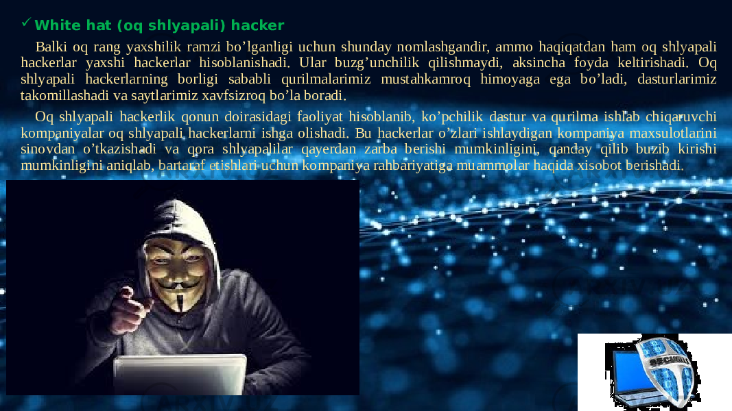   White hat (oq shlyapali) hacker Balki oq rang yaxshilik ramzi bo’lganligi uchun shunday nomlashgandir, ammo haqiqatdan ham oq shlyapali hackerlar yaxshi hackerlar hisoblanishadi. Ular buzg’unchilik qilishmaydi, aksincha foyda keltirishadi. Oq shlyapali hackerlarning borligi sababli qurilmalarimiz mustahkamroq himoyaga ega bo’ladi, dasturlarimiz takomillashadi va saytlarimiz xavfsizroq bo’la boradi. Oq shlyapali hackerlik qonun doirasidagi faoliyat hisoblanib, ko’pchilik dastur va qurilma ishlab chiqaruvchi kompaniyalar oq shlyapali hackerlarni ishga olishadi. Bu hackerlar o’zlari ishlaydigan kompaniya maxsulotlarini sinovdan o’tkazishadi va qora shlyapalilar qayerdan zarba berishi mumkinligini, qanday qilib buzib kirishi mumkinligini aniqlab, bartaraf etishlari uchun kompaniya rahbariyatiga muammolar haqida xisobot berishadi. 