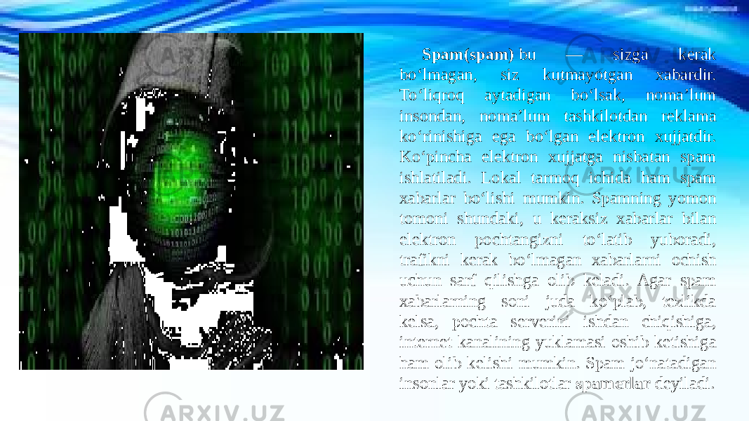 Spam(spam)  bu — sizga kerak bo‘lmagan, siz kutmayotgan xabardir. To‘liqroq aytadigan bo‘lsak, noma’lum insondan, noma’lum tashkilotdan reklama ko‘rinishiga ega bo‘lgan elektron xujjatdir. Ko‘pincha elektron xujjatga nisbatan spam ishlatiladi. Lokal tarmoq ichida ham spam xabarlar bo‘lishi mumkin. Spamning yomon tomoni shundaki, u keraksiz xabarlar bilan elektron pochtangizni to‘latib yuboradi, trafikni kerak bo‘lmagan xabarlarni ochish uchun sarf qilishga olib keladi. Agar spam xabarlarning soni juda ko‘plab, tezlikda kelsa, pochta serverini ishdan chiqishiga, internet kanalining yuklamasi oshib ketishiga ham olib kelishi mumkin. Spam jo‘natadigan insonlar yoki tashkilotlar  spamerlar  deyiladi. 