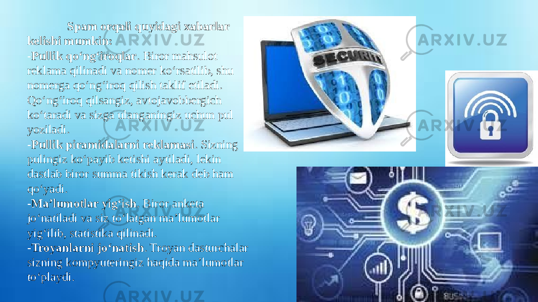               Spam orqali quyidagi xabarlar kelishi mumkin: -Pullik qo‘ng‘iroqlar . Biror mahsulot reklama qilinadi va nomer ko‘rsatilib, shu nomerga qo‘ng‘iroq qilish taklif etiladi. Qo‘ng‘iroq qilsangiz, avtojavobbergich ko‘taradi va sizga ulanganingiz uchun pul yoziladi. -Pullik piramidalarni reklamasi . Sizning pulingiz ko‘payib ketishi aytiladi, lekin dastlab biror summa tikish kerak deb ham qo‘yadi. -Ma’lumotlar yig‘ish . Biror anketa jo‘natiladi va siz to‘latgan ma’lumotlar yig‘ilib, statistika qilinadi. -Troyanlarni jo‘natish . Troyan dasturchalar sizning kompyuteringiz haqida ma’lumotlar to‘playdi. 