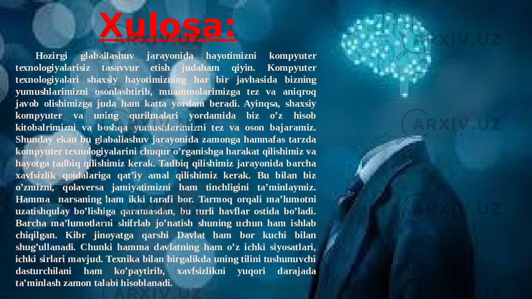 Xulosa: Hozirgi glaballashuv jarayonida hayotimizni kompyuter texnologiyalarisiz tasavvur etish judaham qiyin. Kompyuter texnologiyalari shaxsiy hayotimizning har bir javhasida bizning yumushlarimizni osonlashtirib, muammolarimizga tez va aniqroq javob olishimizga juda ham katta yordam beradi. Ayinqsa, shaxsiy kompyuter va uning qurilmalari yordamida biz o’z hisob kitobalrimizni va boshqa yumushlarimizni tez va oson bajaramiz. Shunday ekan bu glaballashuv jarayonida zamonga hamnafas tarzda kompyuter texnologiyalarini chuqur o’rganishga harakat qilishimiz va hayotga tadbiq qilishimiz kerak. Tadbiq qilishimiz jarayonida barcha xavfsizlik qoidalariga qat’iy amal qilishimiz kerak. Bu bilan biz o’zmizni, qolaversa jamiyatimizni ham tinchligini ta’minlaymiz. Hamma narsaning ham ikki tarafi bor. Tarmoq orqali ma’lumotni uzatishqulay bo’lishiga qaramasdan, bu turli havflar ostida bo’ladi. Barcha ma’lumotlarni shifrlab jo’natish shuning uchun ham ishlab chiqilgan. Kibr jinoyatga qarshi Davlat ham bor kuchi bilan shug’ullanadi. Chunki hamma davlatning ham o’z ichki siyosatlari, ichki sirlari mavjud. Texnika bilan birgalikda uning tilini tushunuvchi dasturchilani ham ko’paytirib, xavfsizlikni yuqori darajada ta’minlash zamon talabi hisoblanadi. 