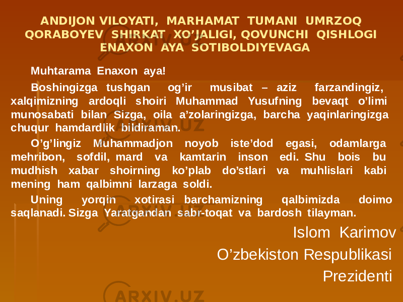 ANDIJON VILOYATI, MARHAMAT TUMANI UMRZOQ QORABOYEV SHIRKAT XO’JALIGI, QOVUNCHI QISHLOGI ENAXON AYA SOTIBOLDIYEVAGA Muhtarama Enaxon aya! Boshingizga tushgan og’ir musibat – aziz farzandingiz, xalqimizning ardoqli shoiri Muhammad Yusufning bevaqt o’limi munosabati bilan Sizga, oila a’zolaringizga, barcha yaqinlaringizga chuqur hamdardlik bildiraman. O’g’lingiz Muhammadjon noyob iste’dod egasi, odamlarga mehribon, sofdil, mard va kamtarin inson edi. Shu bois bu mudhish xabar shoirning ko’plab do’stlari va muhlislari kabi mening ham qalbimni larzaga soldi. Uning yorqin xotirasi barchamizning qalbimizda doimo saqlanadi. Sizga Yaratgandan sabr-toqat va bardosh tilayman. Islom Karimov O’zbekiston Respublikasi Prezidenti 