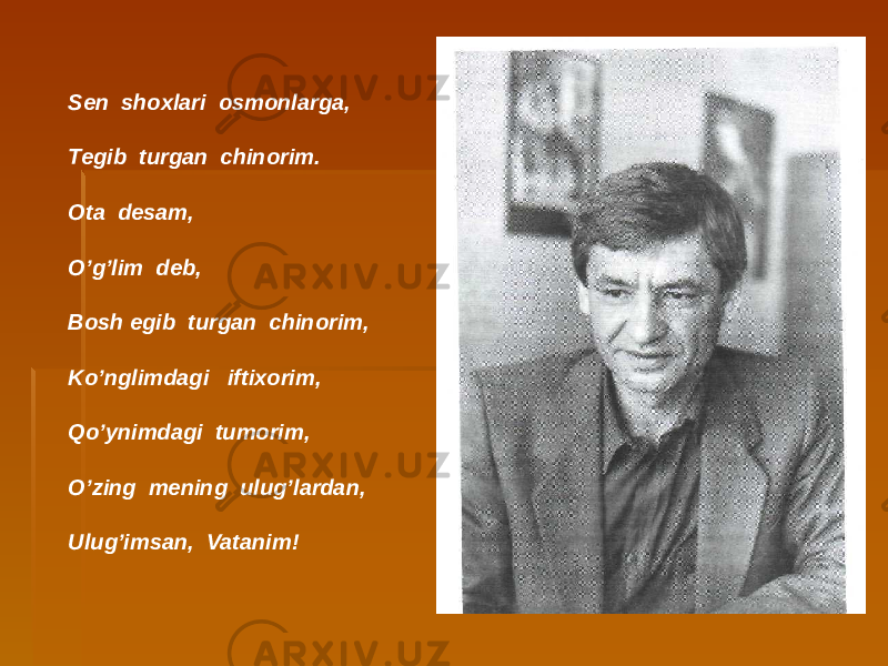 Sen shoxlari osmonlarga, Tegib turgan chinorim. Ota desam, O’g’lim deb, Bosh egib turgan chinorim, Ko’nglimdagi iftixorim, Qo’ynimdagi tumorim, O’zing mening ulug’lardan, Ulug’imsan, Vatanim! 