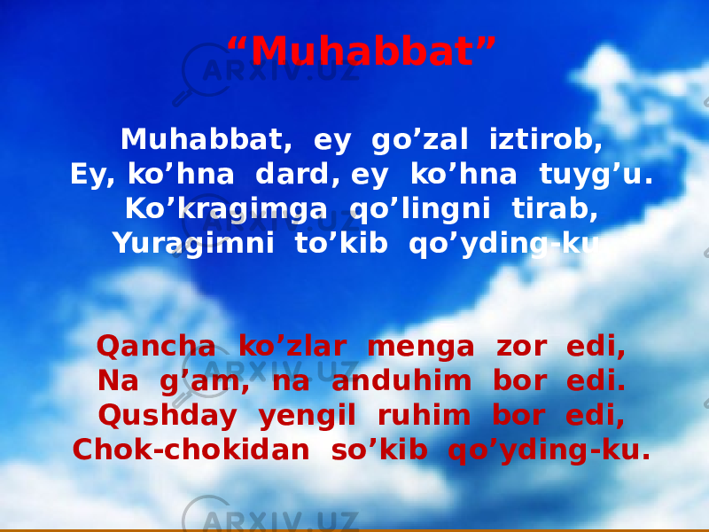 “ Muhabbat” Muhabbat, ey go’zal iztirob, Ey, ko’hna dard, ey ko’hna tuyg’u. Ko’kragimga qo’lingni tirab, Yuragimni to’kib qo’yding-ku. Qancha ko’zlar menga zor edi, Na g’am, na anduhim bor edi. Qushday yengil ruhim bor edi, Chok-chokidan so’kib qo’yding-ku. 