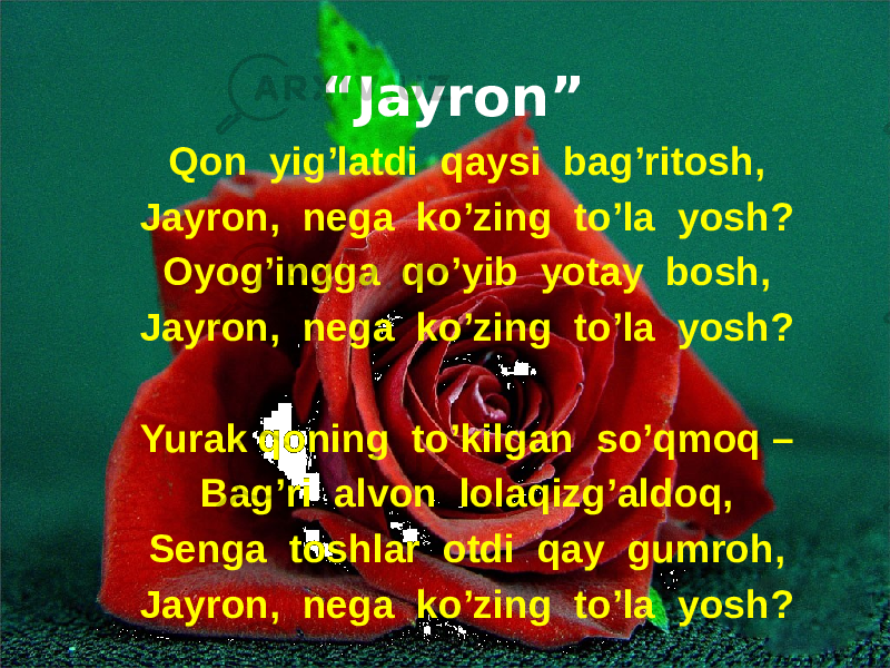 “ Jayron” Qon yig’latdi qaysi bag’ritosh, Jayron, nega ko’zing to’la yosh? Oyog’ingga qo’yib yotay bosh, Jayron, nega ko’zing to’la yosh? Yurak qoning to’kilgan so’qmoq – Bag’ri alvon lolaqizg’aldoq, Senga toshlar otdi qay gumroh, Jayron, nega ko’zing to’la yosh? 