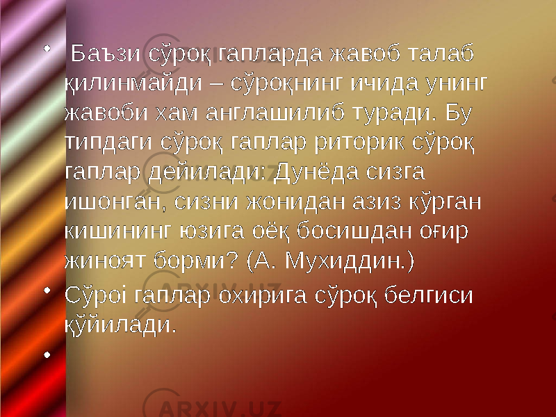 • Баъзи сўроқ гапларда жавоб талаб қилинмайди – сўроқнинг ичида унинг жавоби хам англашилиб туради. Бу типдаги сўроқ гаплар риторик сўроқ гаплар дейилади: Дунёда сизга ишонган, сизни жонидан азиз кўрган кишининг юзига оёқ босишдан оғир жиноят борми? (А. Мухиддин.) • Сўроі гаплар охирига сўроқ белгиси қўйилади. • 