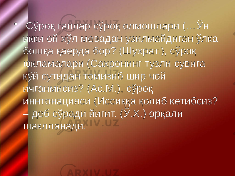 • Сўроқ гаплар сўроқ олмошлари (…Ўн икки ой хўл мевадан узилмайдиган ўлка бошқа қаерда бор? (Шухрат.), сўроқ юкламалари (Сахронинг тузли сувига қўй сутидан томизиб шир чой ичганмисиз? (Ас.М.), сўроқ иннтонацияси (Иссиққа қолиб кетибсиз? – деб сўради йигит. (Ў.Х.) орқали шаклланади. 