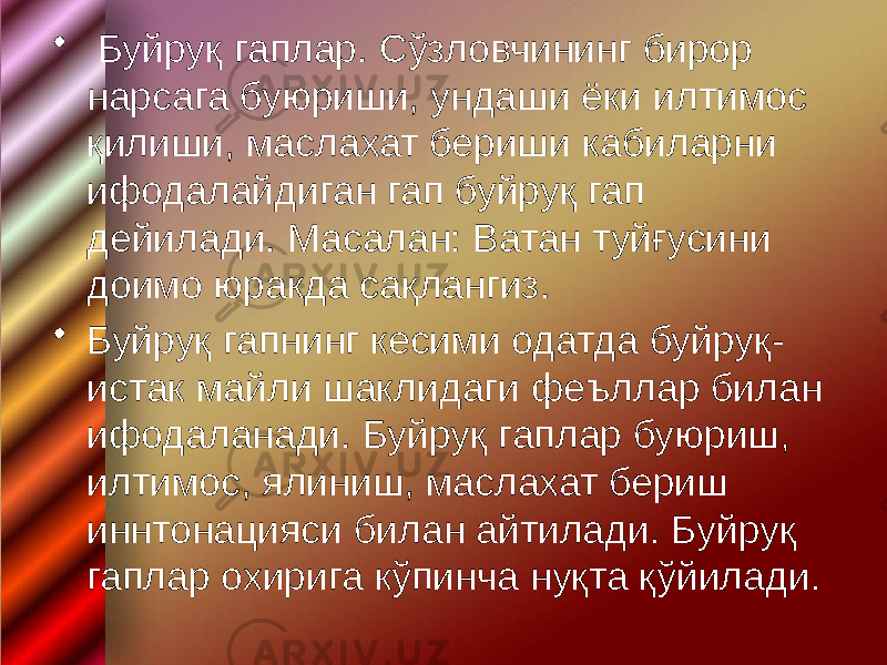 • Буйруқ гаплар. Сўзловчининг бирор нарсага буюриши, ундаши ёки илтимос қилиши, маслахат бериши кабиларни ифодалайдиган гап буйруқ гап дейилади. Масалан: Ватан туйғусини доимо юракда сақлангиз. • Буйруқ гапнинг кесими одатда буйруқ- истак майли шаклидаги феъллар билан ифодаланади. Буйруқ гаплар буюриш, илтимос, ялиниш, маслахат бериш иннтонацияси билан айтилади. Буйруқ гаплар охирига кўпинча нуқта қўйилади. 