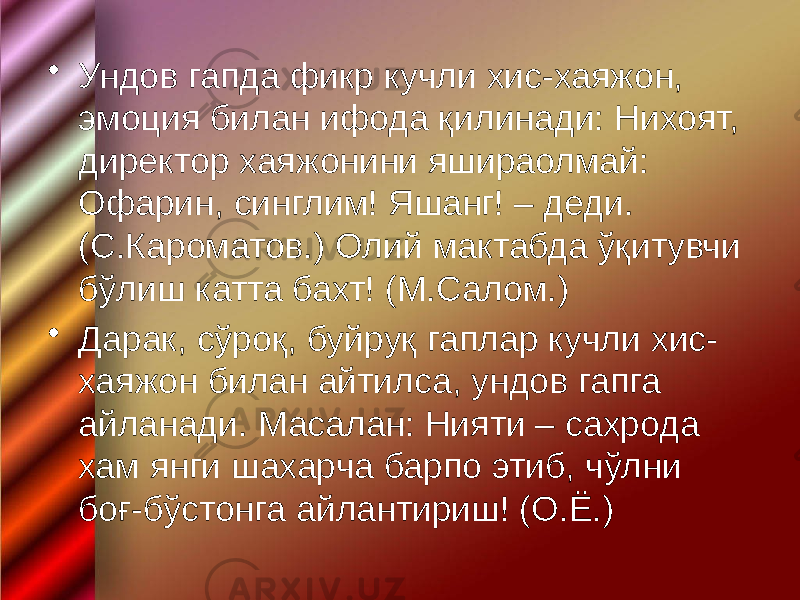 • Ундов гапда фикр кучли хис-хаяжон, эмоция билан ифода қилинади: Нихоят, директор хаяжонини яшираолмай: Офарин, синглим! Яшанг! – деди. (С.Кароматов.) Олий мактабда ўқитувчи бўлиш катта бахт! (М.Салом.) • Дарак, сўроқ, буйруқ гаплар кучли хис- хаяжон билан айтилса, ундов гапга айланади. Масалан: Нияти – сахрода хам янги шахарча барпо этиб, чўлни боғ-бўстонга айлантириш! (О.Ё.) 