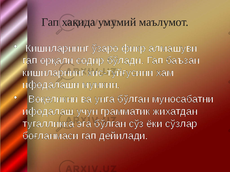 Гап хақида умумий маълумот. • Кишиларнинг ўзаро фикр алмашуви гап орқали содир бўлади. Гап баъзан кишиларнинг хис-туйғусини хам ифодалаши мумкин. • Воқеликни ва унга бўлган муносабатни ифодалаш учун грамматик жихатдан тугалликка эга бўлган сўз ёки сўзлар боғланмаси гап дейилади. 