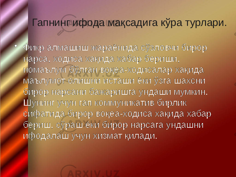  Гапнинг ифода мақсадига кўра турлари. • Фикр алмашиш жараёнида сўзловчи бирор нарса, ходиса хақида хабар бериши, номаълум бўлган воқеа-ходисалар хақида маълумот олишни исташи ёки ўзга шахсни бирор нарсани бажаришга ундаши мумкин. Шунинг учун гап коммуникатив бирлик сифатида бирор воқеа-ходиса хақида хабар бериш, сўраш ёки бирор нарсага ундашни ифодалаш учун хизмат қилади. 