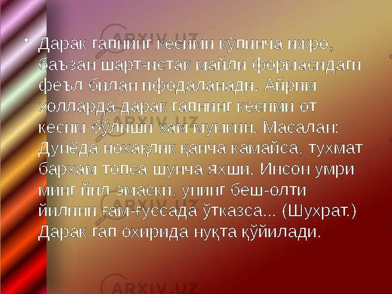 • Дарак гапнинг кесими кўпинча ижро, баъзан шарт-истак майли формасидаги феъл билан ифодаланади. Айрим холларда дарак гапнинг кесими от кесим бўлиши хам мумкин. Масалан: Дунёда нохақлик қанча камайса, тухмат бархам топса шунча яхши. Инсон умри минг йил эмаски, унинг беш-олти йилини ғам-ғуссада ўтказса... (Шухрат.) Дарак гап охирида нуқта қўйилади. 