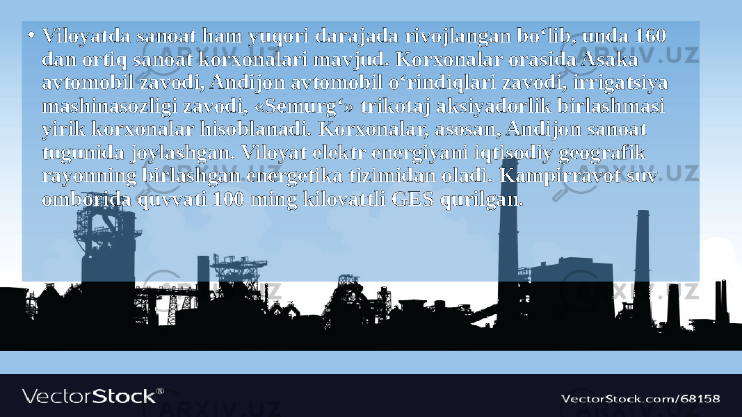 • Viloyatda sanoat ham yuqori darajada rivojlangan bo‘lib, unda 160 dan ortiq sanoat korxonalari mavjud. Korxonalar orasida Asaka avtomobil zavodi, Andijon avtomobil o‘rindiqlari zavodi, irrigatsiya mashinasozligi zavodi, «Semurg‘» trikotaj aksiyadorlik birlashmasi yirik korxonalar hisoblanadi. Korxonalar, asosan, Andijon sanoat tugunida joylashgan. Viloyat elektr energiyani iqtisodiy geografik rayonning birlashgan energetika tizimidan oladi. Kampirravot suv omborida quvvati 100 ming kilovattli GES qurilgan. 