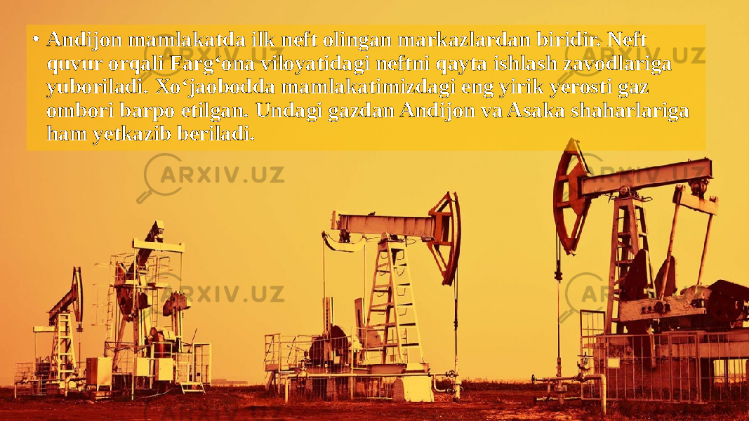 • Andijon mamlakatda ilk neft olingan markazlardan biridir. Neft quvur orqali Farg‘ona viloyatidagi neftni qayta ishlash zavodlariga yuboriladi. Xo‘jaobodda mamlakatimizdagi eng yirik yerosti gaz ombori barpo etilgan. Undagi gazdan Andijon va Asaka shaharlariga ham yetkazib beriladi. 