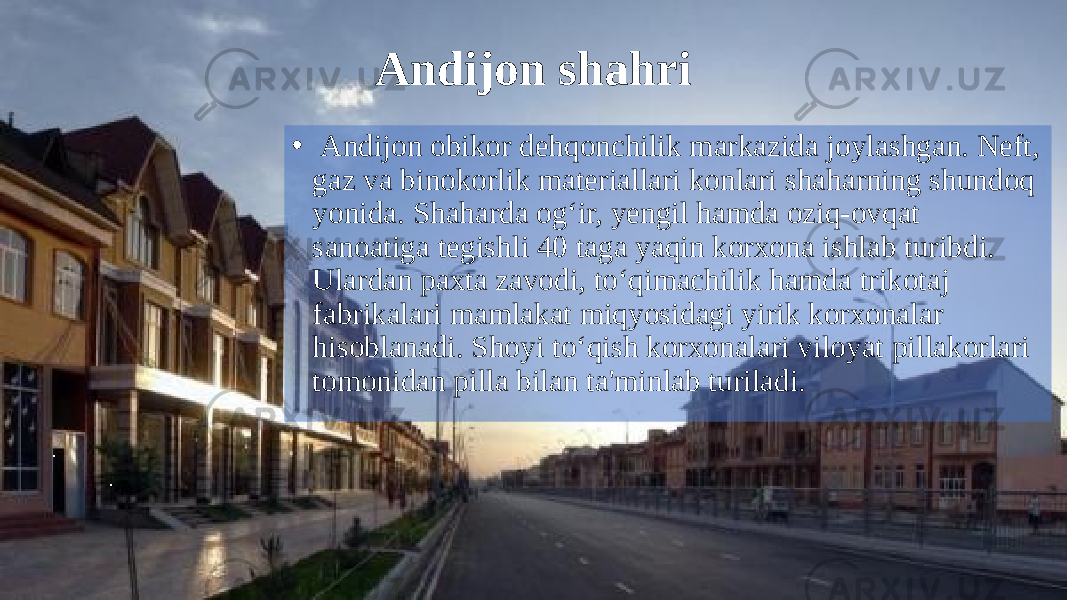 Andijon shahri • Andijon obikor dehqonchilik markazida joylashgan. Neft, gaz va binokorlik materiallari konlari shaharning shundoq yonida. Shaharda og‘ir, yengil hamda oziq-ovqat sanoatiga tegishli 40 taga yaqin korxona ishlab turibdi. Ulardan paxta zavodi, to‘qimachilik hamda trikotaj fabrikalari mamlakat miqyosidagi yirik korxonalar hisoblanadi. Shoyi to‘qish korxonalari viloyat pillakorlari tomonidan pilla bilan ta&#39;minlab turiladi. 