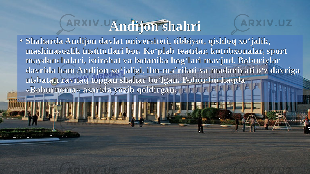 Andijon shahri • Shaharda Andijon davlat universiteti, tibbiyot, qishloq xo‘jalik, mashinasozlik institutlari bor. Ko‘plab teatrlar, kutubxonalar, sport maydonchalari, istirohat va botanika bog‘lari mavjud. Boburiylar davrida ham Andijon xo‘jaligi, ilm-ma’rifati va madaniyati o‘z davriga nisbatan ravnaq topgan shahar bo‘lgan. Bobur bu haqda «Boburnoma» asarida yozib qoldirgan. 