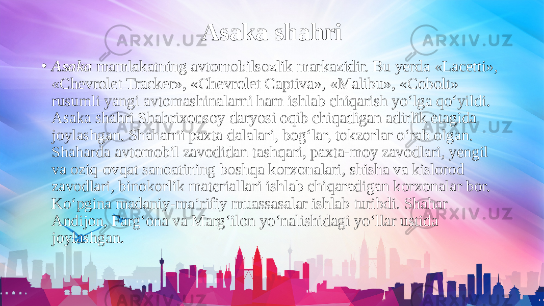 Asaka shahri • Asaka mamlakatning avtomobilsozlik markazidir. Bu yerda «Lacetti», «Chevrolet Tracker», «Chevrolet Captiva», «Malibu», «Cobolt» rusumli yangi avtomashinalarni ham ishlab chiqarish yo‘lga qo‘yildi. Asaka shahri Shahrixonsoy daryosi oqib chiqadigan adirlik etagida joylashgan. Shaharni paxta dalalari, bog‘lar, tokzorlar o‘rab olgan. Shaharda avtomobil zavodidan tashqari, paxta-moy zavodlari, yengil va oziq-ovqat sanoatining boshqa korxonalari, shisha va kislorod zavodlari, binokorlik materiallari ishlab chiqaradigan korxonalar bor. Ko‘pgina madaniy-ma’rifiy muassasalar ishlab turibdi. Shahar Andijon, Farg‘ona va Marg‘ilon yo‘nalishidagi yo‘llar ustida joylashgan. 