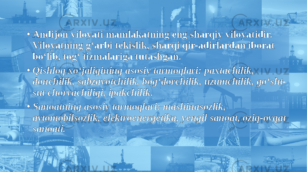 • Andijon viloyati mamlakatning eng sharqiy viloyatidir. Viloyatning g‘arbi tekislik, sharqi qir-adirlardan iborat bo‘lib, tog‘ tizmalariga tutashgan. • Qishloq xo‘jaligining asosiy tarmoqlari: paxtachilik, donchilik, sabzavotchilik, bog‘dorchilik, uzumchilik, go‘sht- sut chorvachiligi, ipakchilik. • Sanoatning asosiy tarmoqlari: mashinasozlik, avtomobilsozlik, elektroenergetika, yengil sanoat, oziq-ovqat sanoati. 