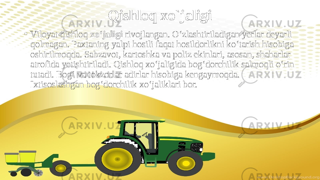 Qishloq xo`jaligi • Viloyat qishloq xo‘jaligi rivojlangan. O‘zlashtiriladigan yerlar deyarli qolmagan. Paxtaning yalpi hosili faqat hosildorlikni ko‘tarish hisobiga oshirilmoqda. Sabzavot, kartoshka va poliz ekinlari, asosan, shaharlar atrofida yetishtiriladi. Qishloq xo‘jaligida bog‘dorchilik salmoqli o‘rin tutadi. Bog‘ va tokzorlar adirlar hisobiga kengaymoqda. Ixtisoslashgan bog‘dorchilik xo‘jaliklari bor. 