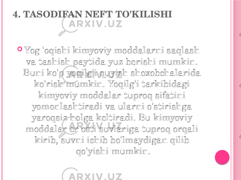 4. TASODIFAN NEFT TO&#39;KILISHI  Yog &#39;oqishi kimyoviy moddalarni saqlash va tashish paytida yuz berishi mumkin. Buni ko&#39;p yoqilg&#39;i quyish shoxobchalarida ko&#39;rish mumkin. Yoqilg&#39;i tarkibidagi kimyoviy moddalar tuproq sifatini yomonlashtiradi va ularni o&#39;stirishga yaroqsiz holga keltiradi. Bu kimyoviy moddalar er osti suvlariga tuproq orqali kirib, suvni ichib bo&#39;lmaydigan qilib qo&#39;yishi mumkin. 