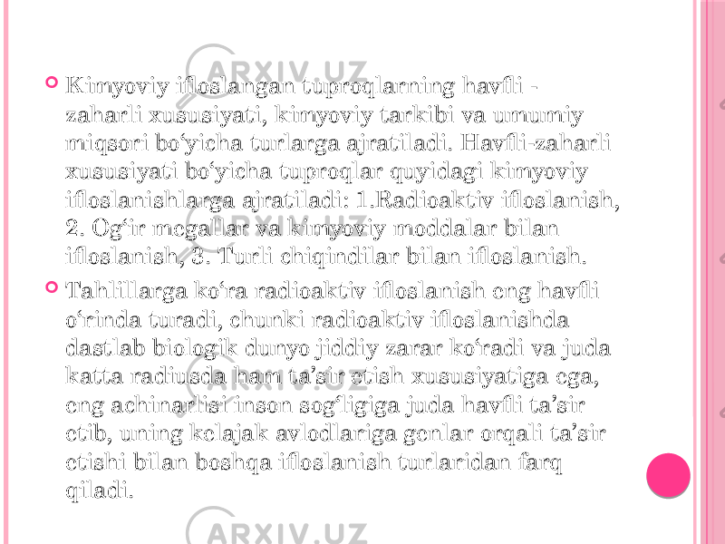  Kimyoviy ifloslangan tuproqlarning havfli - zaharli xususiyati, kimyoviy tarkibi va umumiy miqsori bo‘yicha turlarga ajratiladi. Havfli-zaharli xususiyati bo‘yicha tuproqlar quyidagi kimyoviy ifloslanishlarga ajratiladi: 1.Radioaktiv ifloslanish, 2. Og‘ir megallar va kimyoviy moddalar bilan ifloslanish, 3. Turli chiqindilar bilan ifloslanish.  Tahlillarga ko‘ra radioaktiv ifloslanish eng havfli o‘rinda turadi, chunki radioaktiv ifloslanishda dastlab biologik dunyo jiddiy zarar ko‘radi va juda katta radiusda ham ta’sir etish xususiyatiga ega, eng achinarlisi inson sog‘ligiga juda havfli ta’sir etib, uning kelajak avlodlariga genlar orqali ta’sir etishi bilan boshqa ifloslanish turlaridan farq qiladi. 