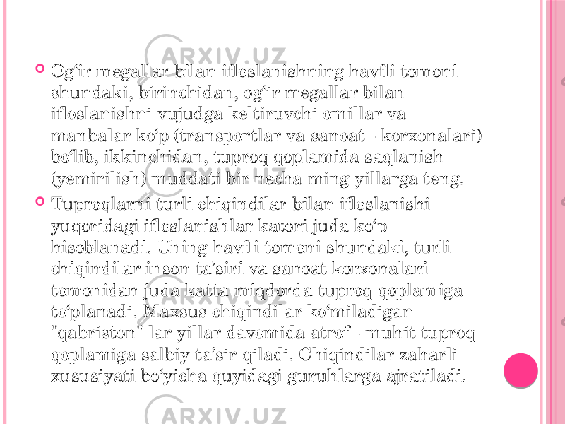  Og‘ir megallar bilan ifloslanishning havfli tomoni shundaki, birinchidan, og‘ir megallar bilan ifloslanishni vujudga keltiruvchi omillar va manbalar ko‘p (transportlar va sanoat - korxonalari) bo‘lib, ikkinchidan, tuproq qoplamida saqlanish (yemirilish) muddati bir necha ming yillarga teng.  Tuproqlarni turli chiqindilar bilan ifloslanishi yuqoridagi ifloslanishlar katori juda ko‘p hisoblanadi. Uning havfli tomoni shundaki, turli chiqindilar inson ta’siri va sanoat korxonalari tomonidan juda katta miqdorda tuproq qoplamiga to‘planadi. Maxsus chiqindilar ko‘miladigan &#34;qabriston&#34; lar yillar davomida atrof - muhit tuproq qoplamiga salbiy ta’sir qiladi. Chiqindilar zaharli xususiyati bo‘yicha quyidagi guruhlarga ajratiladi. 