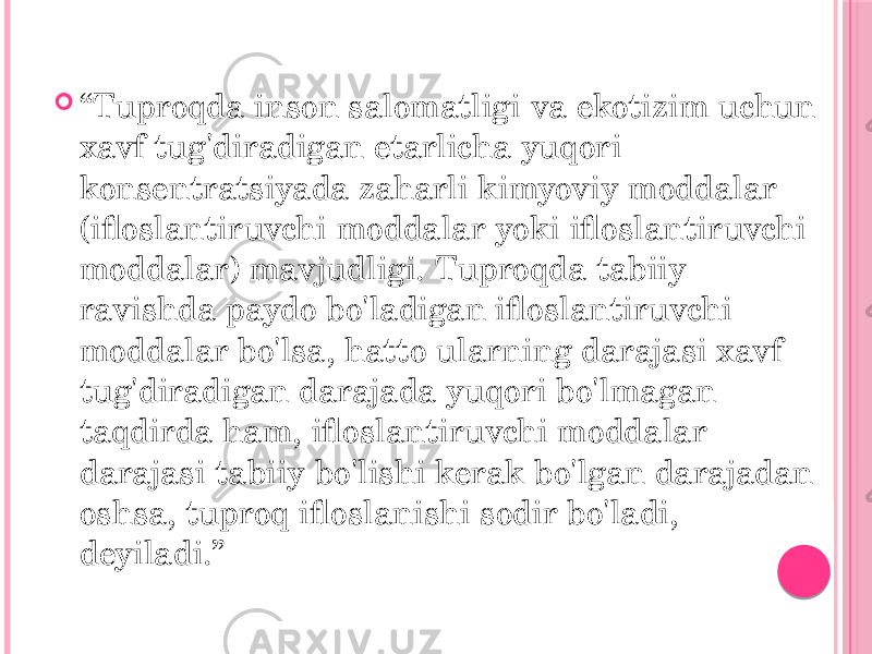  “ Tuproqda inson salomatligi va ekotizim uchun xavf tug&#39;diradigan etarlicha yuqori konsentratsiyada zaharli kimyoviy moddalar (ifloslantiruvchi moddalar yoki ifloslantiruvchi moddalar) mavjudligi. Tuproqda tabiiy ravishda paydo bo&#39;ladigan ifloslantiruvchi moddalar bo&#39;lsa, hatto ularning darajasi xavf tug&#39;diradigan darajada yuqori bo&#39;lmagan taqdirda ham, ifloslantiruvchi moddalar darajasi tabiiy bo&#39;lishi kerak bo&#39;lgan darajadan oshsa, tuproq ifloslanishi sodir bo&#39;ladi, deyiladi.” 