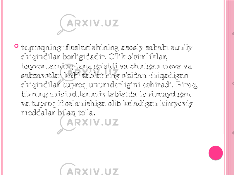  tuproqning ifloslanishining asosiy sababi sun&#39;iy chiqindilar borligidadir. O&#39;lik o&#39;simliklar, hayvonlarning tana go&#39;shti va chirigan meva va sabzavotlar kabi tabiatning o&#39;zidan chiqadigan chiqindilar tuproq unumdorligini oshiradi. Biroq, bizning chiqindilarimiz tabiatda topilmaydigan va tuproq ifloslanishiga olib keladigan kimyoviy moddalar bilan to&#39;la. 