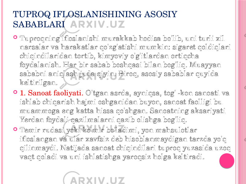 TUPROQ IFLOSLANISHINING ASOSIY SABABLARI  Tuproqning ifloslanishi murakkab hodisa bo&#39;lib, uni turli xil narsalar va harakatlar qo&#39;zg&#39;atishi mumkin: sigaret qoldiqlari chiqindilaridan tortib, kimyoviy o&#39;g&#39;itlardan ortiqcha foydalanish. Har bir sabab boshqasi bilan bog&#39;liq. Muayyan sababni aniqlash juda qiyin. Biroq, asosiy sabablar quyida keltirilgan.  1. Sanoat faoliyati. O&#39;tgan asrda, ayniqsa, tog&#39; -kon sanoati va ishlab chiqarish hajmi oshganidan buyon, sanoat faolligi bu muammoga eng katta hissa qo&#39;shgan. Sanoatning aksariyati Yerdan foydali qazilmalarni qazib olishga bog&#39;liq.  Temir rudasi yoki ko&#39;mir bo&#39;ladimi, yon mahsulotlar ifloslangan va ular xavfsiz deb hisoblanmaydigan tarzda yo&#39;q qilinmaydi. Natijada sanoat chiqindilari tuproq yuzasida uzoq vaqt qoladi va uni ishlatishga yaroqsiz holga keltiradi. 