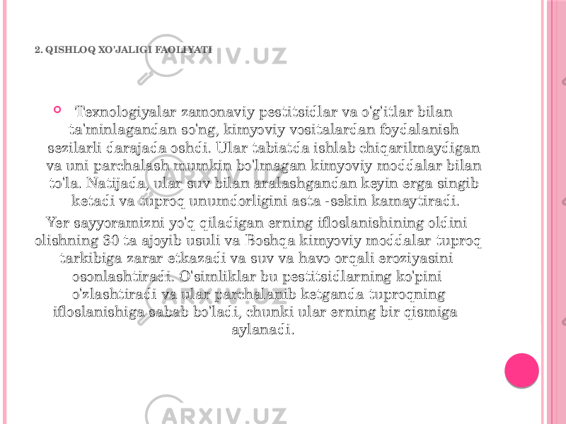 2. QISHLOQ XO&#39;JALIGI FAOLIYATI  Texnologiyalar zamonaviy pestitsidlar va o&#39;g&#39;itlar bilan ta&#39;minlagandan so&#39;ng, kimyoviy vositalardan foydalanish sezilarli darajada oshdi. Ular tabiatda ishlab chiqarilmaydigan va uni parchalash mumkin bo&#39;lmagan kimyoviy moddalar bilan to&#39;la. Natijada, ular suv bilan aralashgandan keyin erga singib ketadi va tuproq unumdorligini asta -sekin kamaytiradi. Yer sayyoramizni yo&#39;q qiladigan erning ifloslanishining oldini olishning 30 ta ajoyib usuli va Boshqa kimyoviy moddalar tuproq tarkibiga zarar etkazadi va suv va havo orqali eroziyasini osonlashtiradi. O&#39;simliklar bu pestitsidlarning ko&#39;pini o&#39;zlashtiradi va ular parchalanib ketganda tuproqning ifloslanishiga sabab bo&#39;ladi, chunki ular erning bir qismiga aylanadi. 