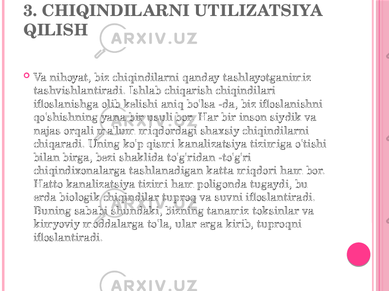 3. CHIQINDILARNI UTILIZATSIYA QILISH  Va nihoyat, biz chiqindilarni qanday tashlayotganimiz tashvishlantiradi. Ishlab chiqarish chiqindilari ifloslanishga olib kelishi aniq bo&#39;lsa -da, biz ifloslanishni qo&#39;shishning yana bir usuli bor. Har bir inson siydik va najas orqali ma&#39;lum miqdordagi shaxsiy chiqindilarni chiqaradi. Uning ko&#39;p qismi kanalizatsiya tizimiga o&#39;tishi bilan birga, bezi shaklida to&#39;g&#39;ridan -to&#39;g&#39;ri chiqindixonalarga tashlanadigan katta miqdori ham bor. Hatto kanalizatsiya tizimi ham poligonda tugaydi, bu erda biologik chiqindilar tuproq va suvni ifloslantiradi. Buning sababi shundaki, bizning tanamiz toksinlar va kimyoviy moddalarga to&#39;la, ular erga kirib, tuproqni ifloslantiradi. 