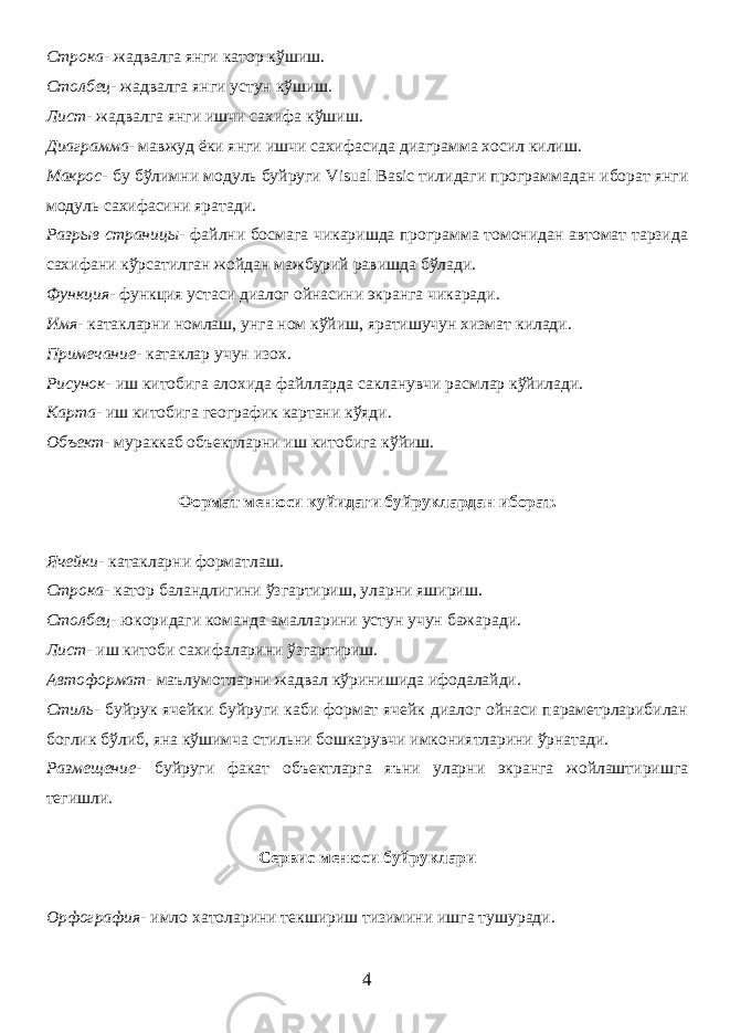 Строка- жадвалга янги катор кўшиш. Столбец- жадвалга янги устун кўшиш. Лист- жадвалга янги ишчи сахифа кўшиш. Диаграмма- мавжуд ёки янги ишчи сахифасида диаграмма хосил килиш. Макрос- бу бўлимни модуль буйруги Visual Basic тилидаги программадан иборат янги модуль сахифасини яратади. Разрыв страницы- файлни босмага чикаришда программа томонидан автомат тарзида сахифани кўрсатилган жойдан мажбурий равишда бўлади. Функция- функция устаси диалог ойнасини экранга чикаради. Имя- катакларни номлаш, унга ном кўйиш, яратишучун хизмат килади. Примечание- катаклар учун изох. Рисунок- иш китобига алохида файлларда сакланувчи расмлар кўйилади. Карта- иш китобига географик картани кўяди. Объект- мураккаб объектларни иш китобига кўйиш. Формат менюси куйидаги буйруклардан иборат. Ячейки- катакларни форматлаш. Строка- катор баландлигини ўзгартириш, уларни яшириш. Столбец- юкоридаги команда амалларини устун учун бажаради. Лист- иш китоби сахифаларини ўзгартириш. Автоформат- маълумотларни жадвал кўринишида ифодалайди. Стиль- буйрук ячейки буйруги каби формат ячейк диалог ойнаси параметрларибилан боглик бўлиб, яна кўшимча стильни бошкарувчи имкониятларини ўрнатади. Размещение- буйруги факат объектларга яъни уларни экранга жойлаштиришга тегишли. Сервис менюси буйруклари Орфография- имло хатоларини текшириш тизимини ишга тушуради. 4 