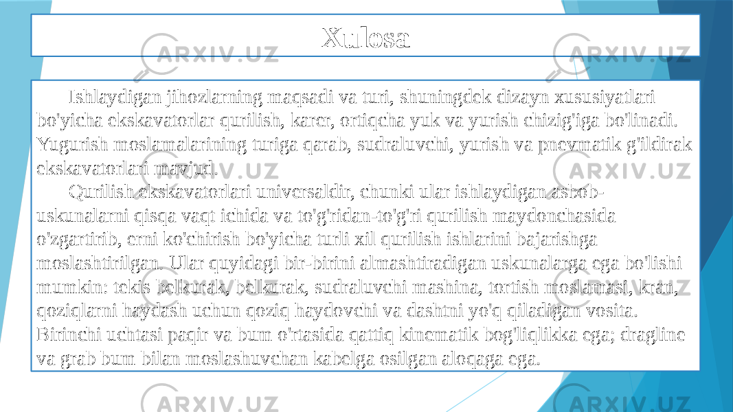 Xulosa Ishlaydigan jihozlarning maqsadi va turi, shuningdek dizayn xususiyatlari bo&#39;yicha ekskavatorlar qurilish, karer, ortiqcha yuk va yurish chizig&#39;iga bo&#39;linadi. Yugurish moslamalarining turiga qarab, sudraluvchi, yurish va pnevmatik g&#39;ildirak ekskavatorlari mavjud. Qurilish ekskavatorlari universaldir, chunki ular ishlaydigan asbob- uskunalarni qisqa vaqt ichida va to&#39;g&#39;ridan-to&#39;g&#39;ri qurilish maydonchasida o&#39;zgartirib, erni ko&#39;chirish bo&#39;yicha turli xil qurilish ishlarini bajarishga moslashtirilgan. Ular quyidagi bir-birini almashtiradigan uskunalarga ega bo&#39;lishi mumkin: tekis belkurak, belkurak, sudraluvchi mashina, tortish moslamasi, kran, qoziqlarni haydash uchun qoziq haydovchi va dashtni yo&#39;q qiladigan vosita. Birinchi uchtasi paqir va bum o&#39;rtasida qattiq kinematik bog&#39;liqlikka ega; dragline va grab bum bilan moslashuvchan kabelga osilgan aloqaga ega. 