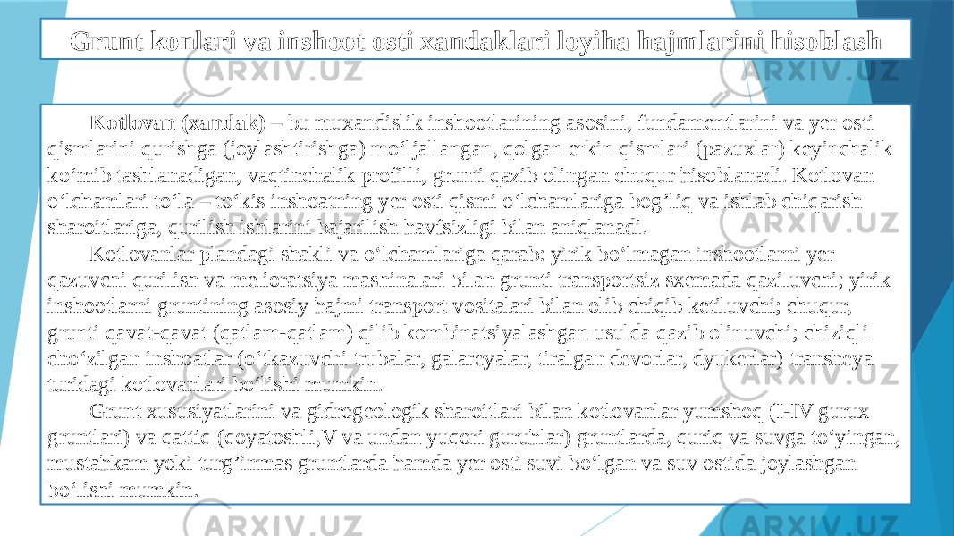 Grunt konlari va inshoot osti xandaklari loyiha hajmlarini hisoblash Kotlovan (xandak) – bu muxandislik inshootlarining asosini, fundamentlarini va yer osti qismlarini qurishga (joylashtirishga) mo‘ljallangan, qolgan erkin qismlari (pazuxlar) keyinchalik ko‘mib tashlanadigan, vaqtinchalik profilli, grunti qazib olingan chuqur ћisoblanadi. Kotlovan o‘lchamlari to‘la – to‘kis inshoatning yer osti qismi o‘lchamlariga bog’liq va ishlab chiqarish sharoitlariga, qurilish ishlarini bajarilish ћavfsizligi bilan aniqlanadi. Kotlovanlar plandagi shakli va o‘lchamlariga qarab: yirik bo‘lmagan inshootlarni yer qazuvchi qurilish va melioratsiya mashinalari bilan grunti transportsiz sxemada qaziluvchi; yirik inshootlarni gruntining asosiy ћajmi transport vositalari bilan olib chiqib ketiluvchi; chuqur, grunti qavat-qavat (qatlam-qatlam) qilib kombinatsiyalashgan usulda qazib olinuvchi; chiziqli cho‘zilgan inshoatlar (o‘tkazuvchi trubalar, galareyalar, tiralgan devorlar, dyukerlar) transheya turidagi kotlovanlari bo‘lishi mumkin. Grunt xususiyatlarini va gidrogeologik sharoitlari bilan kotlovanlar yumshoq (I-IV gurux gruntlari) va qattiq (qoyatoshli,V va undan yuqori guruћlar) gruntlarda, quriq va suvga to‘yingan, mustaћkam yoki turg’inmas gruntlarda ћamda yer osti suvi bo‘lgan va suv ostida joylashgan bo‘lishi mumkin. 