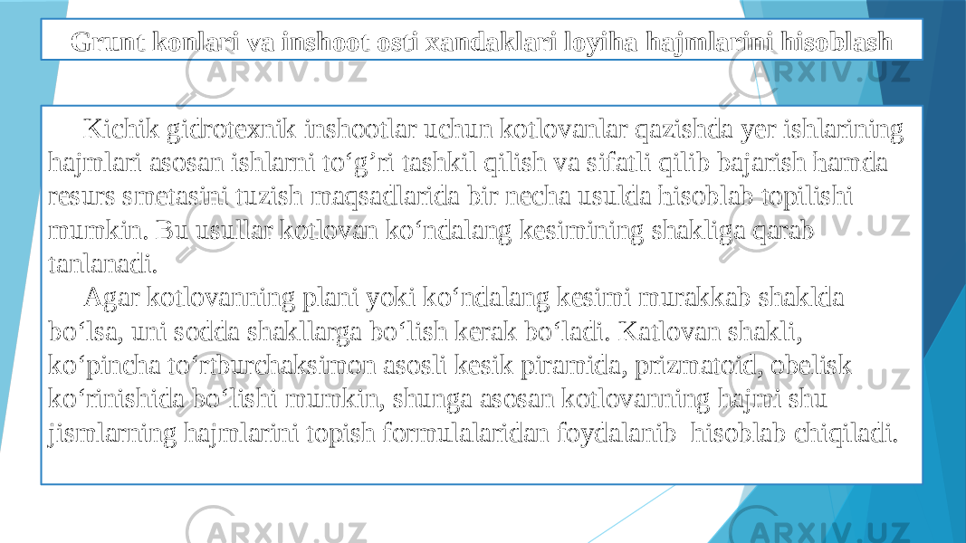 Grunt konlari va inshoot osti xandaklari loyiha hajmlarini hisoblash Kichik gidrotexnik inshootlar uchun kotlovanlar qazishda yer ishlarining hajmlari asosan ishlarni to‘g’ri tashkil qilish va sifatli qilib bajarish ћamda resurs smetasini tuzish maqsadlarida bir necha usulda ћisoblab topilishi mumkin. Bu usullar kotlovan ko‘ndalang kesimining shakliga qarab tanlanadi. Agar kotlovanning plani yoki ko‘ndalang kesimi murakkab shaklda bo‘lsa, uni sodda shakllarga bo‘lish kerak bo‘ladi. Katlovan shakli, ko‘pincha to‘rtburchaksimon asosli kesik piramida, prizmatoid, obelisk ko‘rinishida bo‘lishi mumkin, shunga asosan kotlovanning hajmi shu jismlarning hajmlarini topish formulalaridan foydalanib hisoblab chiqiladi. 