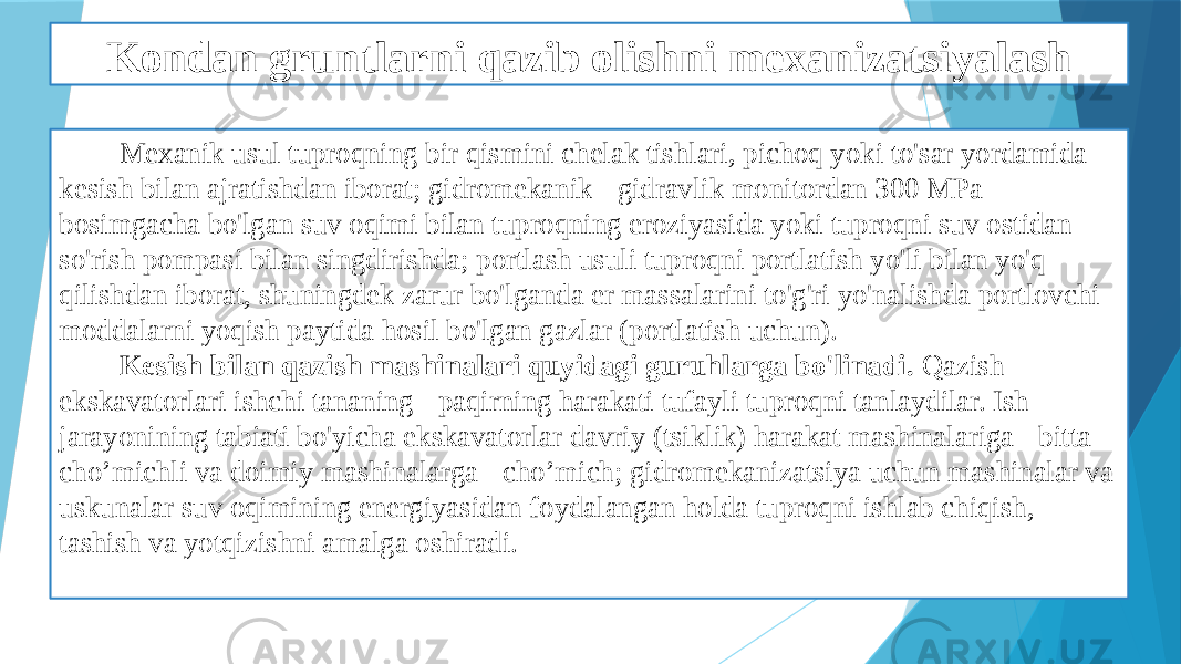 Kondan gruntlarni qazib olishni mexanizatsiyalash Mexanik usul tuproqning bir qismini chelak tishlari, pichoq yoki to&#39;sar yordamida kesish bilan ajratishdan iborat; gidromekanik - gidravlik monitordan 300 MPa bosimgacha bo&#39;lgan suv oqimi bilan tuproqning eroziyasida yoki tuproqni suv ostidan so&#39;rish pompasi bilan singdirishda; portlash usuli tuproqni portlatish yo&#39;li bilan yo&#39;q qilishdan iborat, shuningdek zarur bo&#39;lganda er massalarini to&#39;g&#39;ri yo&#39;nalishda portlovchi moddalarni yoqish paytida hosil bo&#39;lgan gazlar (portlatish uchun). Kesish bilan qazish mashinalari quyidagi guruhlarga bo&#39;linadi. Qazish ekskavatorlari ishchi tananing - paqirning harakati tufayli tuproqni tanlaydilar. Ish jarayonining tabiati bo&#39;yicha ekskavatorlar davriy (tsiklik) harakat mashinalariga - bitta cho’michli va doimiy mashinalarga - cho’mich; gidromekanizatsiya uchun mashinalar va uskunalar suv oqimining energiyasidan foydalangan holda tuproqni ishlab chiqish, tashish va yotqizishni amalga oshiradi. 