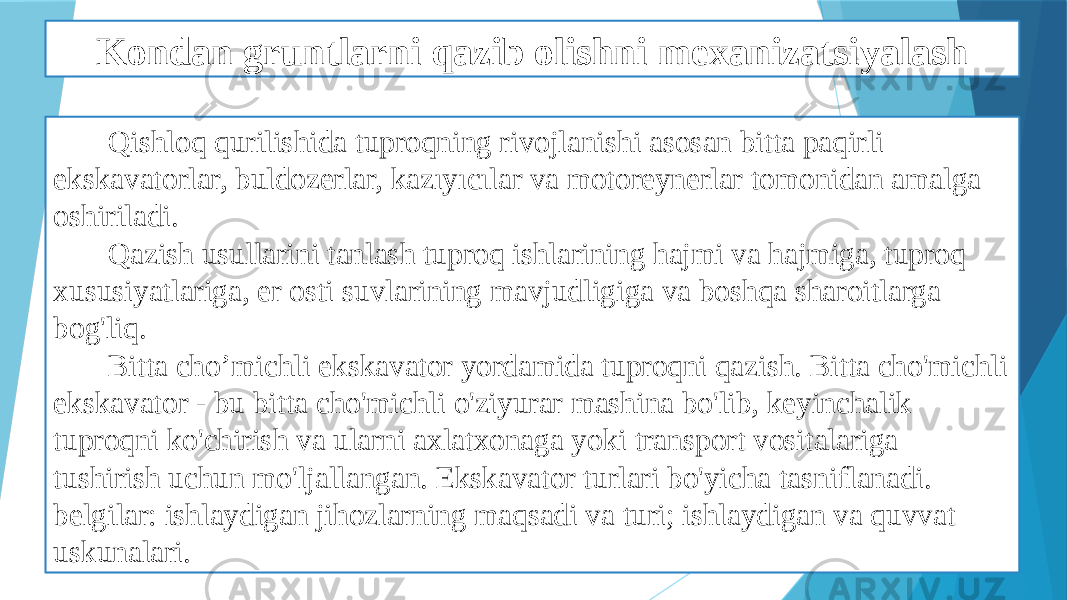 Kondan gruntlarni qazib olishni mexanizatsiyalash Qishloq qurilishida tuproqning rivojlanishi asosan bitta paqirli ekskavatorlar, buldozerlar, kazıyıcılar va motoreynerlar tomonidan amalga oshiriladi. Qazish usullarini tanlash tuproq ishlarining hajmi va hajmiga, tuproq xususiyatlariga, er osti suvlarining mavjudligiga va boshqa sharoitlarga bog&#39;liq. Bitta cho’michli ekskavator yordamida tuproqni qazish. Bitta cho&#39;michli ekskavator - bu bitta cho&#39;michli o&#39;ziyurar mashina bo&#39;lib, keyinchalik tuproqni ko&#39;chirish va ularni axlatxonaga yoki transport vositalariga tushirish uchun mo&#39;ljallangan. Ekskavator turlari bo&#39;yicha tasniflanadi. belgilar: ishlaydigan jihozlarning maqsadi va turi; ishlaydigan va quvvat uskunalari. 