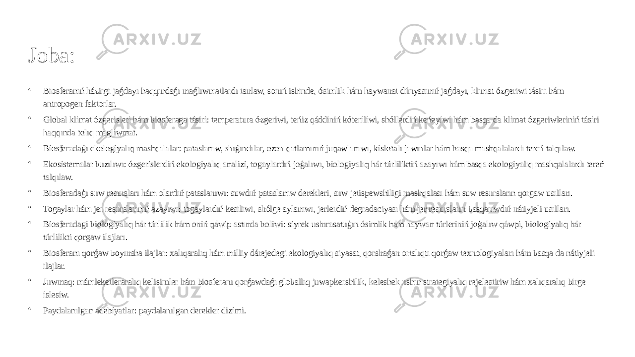 Joba: • Biosferanıń házirgi jaǵdayı haqqındaǵı maǵlıwmatlardı tanlaw, sonıń ishinde, ósimlik hám haywanat dúnyasınıń jaǵdayı, klimat ózgeriwi tásiri hám antropogen faktorlar. • Global klimat ózgerisleri hám biosferaga tásiri: temperatura ózgeriwi, teńiz qáddiniń kóteriliwi, shóllerdiń keńeyiwi hám basqa da klimat ózgeriwleriniń tásiri haqqında tolıq magliwmat. • Biosferadaǵı ekologiyalıq mashqalalar: pataslanıw, shıǵındılar, ozon qatlamınıń juqawlanıwı, kislotalı jawınlar hám basqa mashqalalardı tereń talqılaw. • Ekosistemalar buzılıwı: ózgerislerdiń ekologiyalıq analizi, togaylardıń joģalıwı, biologiyalıq hár túrliliktiń azayıwı hám basqa ekologiyalıq mashqalalardı tereń talqılaw. • Biosferadaģı suw resursları hám olardıń pataslanıwı: suwdıń pataslanıw derekleri, suw jetispewshiligi mashqalası hám suw resursların qorgaw usılları. • Togaylar hám jer resurslarınıń azayıwı: togaylardıń kesiliwi, shólge aylanıwı, jerlerdiń degradaciyası hám jer resursların basqarıwdıń nátiyjeli usılları. • Biosferadagi biologiyalıq hár túrlilik hám oniń qáwip astında boliwi: siyrek ushırasatuģın ósimlik hám haywan túrleriniń joģalıw qáwpi, biologiyalıq hár túrlilikti qorgaw ilajları. • Biosferanı qorǵaw boyınsha ilajlar: xalıqaralıq hám milliy dárejedegi ekologiyalıq siyasat, qorshaǵan ortalıqtı qorǵaw texnologiyaları hám basqa da nátiyjeli ilajlar. • Juwmaq: mámleketleraralıq kelisimler hám biosferanı qorǵawdaǵı globallıq juwapkershilik, keleshek ushın strategiyalıq rejelestiriw hám xalıqaralıq birge islesiw. • Paydalanılgan ádebiyatlar: paydalanılgan derekler dizimi. 