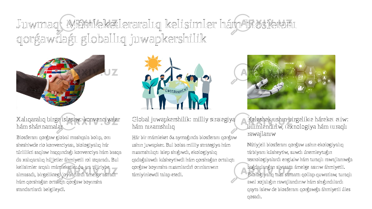 Juwmaq: Mámleketleraralıq kelisimler hám biosferanı qorǵawdaǵı globallıq juwapkershilik Xalıqaralıq birge islesiw: konvenciyalar hám shártnamalar Biosferanı qorǵaw global mashqala bolıp, onı sheshiwde rio konvenciyası, biologiyalıq hár túrlilikti saqlaw haqqındaǵı konvenciya hám basqa da xalıqaralıq hújjetler áhmiyetli rol atqaradı. Bul kelisimler arqalı mámleketler óz-ara tájiriybe almasadı, birgeliktegi joybarlardı ámelge asıradı hám qorshaǵan ortalıqtı qorǵaw boyınsha standartlardı belgileydi. Global juwapkershilik: milliy strategiya hám nızamshılıq Hár bir mámleket óz aymaǵında biosferanı qorǵaw ushın juwapker. Bul bolsa milliy strategiya hám nızamshılıqtı islep shıǵıwdı, ekologiyalıq qadaǵalawdı kúsheytiwdi hám qorshaǵan ortalıqtı qorǵaw boyınsha nızamlardıń orınlanıwın támiyinlewdi talap etedi. Keleshek ushın birgelikte háreket etiw: bilimlendiriw, texnologiya hám turaqlı rawajlanıw Nátiyjeli biosferanı qorǵaw ushın ekologiyalıq tárbiyanı kúsheytiw, suwdı únemleytuǵın texnologiyalardı engiziw hám turaqlı rawajlanıwǵa baǵdarlanǵan siyasattı ámelge asırıw áhmiyetli. Ekologiyalıq taza sanaattı qollap-quwatlaw, turaqlı awıl xojalıǵın rawajlandırıw hám shıǵındılardı qayta islew de biosferanı qorǵawǵa áhmiyetli úles qosadı. 