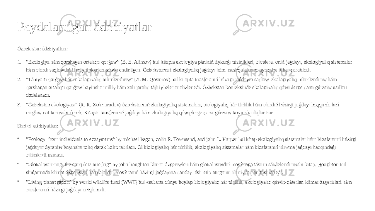 Paydalanılgan ádebiyatlar Ózbekistan ádebiyatları: 1. &#34;Ekologiya hám qorshagan ortalıqtı qorǵaw&#34; (B. B. Alimov) bul kitapta ekologiya pániniń tiykarģı túsinikleri, biosfera, oniń jaģdayı, ekologiyalıq sistemalar hám olardı saqlawdıń ilimiy tiykarları sáwlelendirilgen. Ózbekstannıń ekologiyalıq jaǵdayı hám mashqalalarına ayrıqsha itibar qaratıladı. 2. &#34;Tábiyattı qorǵaw hám ekologiyalıq bilimlendiriw&#34; (A. M. Qosimov) bul kitapta biosferanıń házirgi jaǵdayın saqlaw, ekologiyalıq bilimlendiriw hám qorshagan ortalıqtı qorǵaw boyinsha milliy hám xalıqaralıq tájiriybeler analizlenedi. Ózbekstan konteksinde ekologiyalıq qáwiplerge qarsı gúresiw usılları dodalanadı. 3. &#34;Ózbekstan ekologiyası&#34; (R. R. Xolmurodov) ózbekstannıń ekologiyalıq sistemaları, biologiyalıq hár túrlilik hám olardıń házirgi jaǵdayı haqqında keń maǵlıwmat beriwshi derek. Kitapta biosferanıń jaǵdayı hám ekologiyalıq qáwiplerge qarsı gúresiw boyınsha ilajlar bar. Shet el ádebiyatları: • &#34;Ecology: from individuals to ecosystems&#34; by michael begon, colin R. Townsend, and john L. Harper bul kitap ekologiyalıq sistemalar hám biosferanıń házirgi jaǵdayın úyreniw boyınsha tolıq derek bolıp tabıladı. Ol biologiyalıq hár túrlilik, ekologiyalıq sistemalar hám biosferanıń ulıwma jaǵdayı haqqındaǵı bilimlerdi usınadı. • &#34;Global warming: the complete briefing&#34; by john houghton klimat ózgeriwleri hám global ısıwdıń biosferaga tásirin sáwlelendiriwshi kitap. Houghton bul shıǵarmada klimat ózgerisleri hám olardıń biosferanıń házirgi jaǵdayına qanday tásir etip atırganın ilimiy jaqtan túsindiredi. • &#34;Living planet report&#34; by world wildlife fund (WWF) bul esabatta dúnya boylap biologiyalıq hár túrlilik, ekologiyalıq qáwip-qáterler, klimat ózgerisleri hám biosferanıń házirgi jaǵdayı aniqlanadi. 