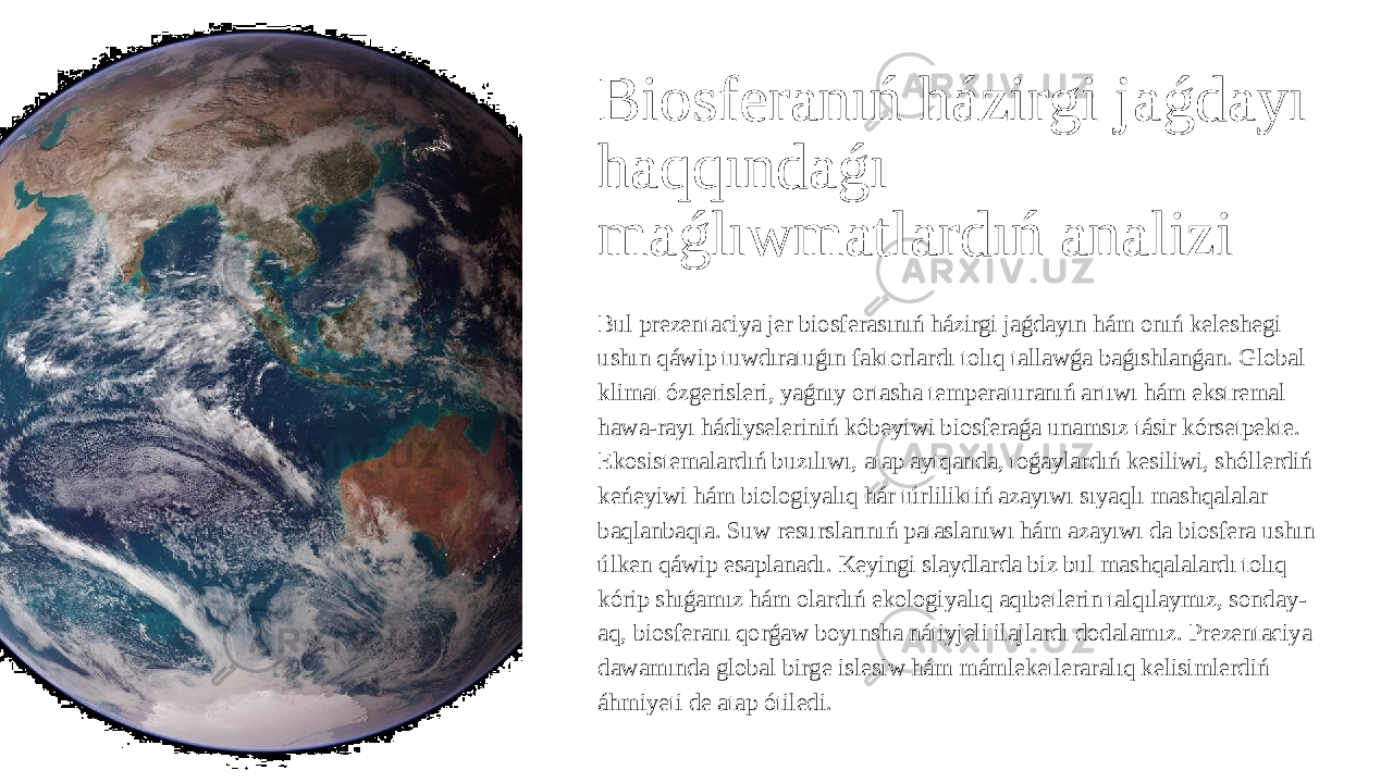 Biosferanıń házirgi jaǵdayı haqqındaǵı maǵlıwmatlardıń analizi Bul prezentaciya jer biosferasınıń házirgi jaǵdayın hám onıń keleshegi ushın qáwip tuwdıratuǵın faktorlardı tolıq tallawǵa baǵıshlanǵan. Global klimat ózgerisleri, yaǵnıy ortasha temperaturanıń artıwı hám ekstremal hawa-rayı hádiyseleriniń kóbeyiwi biosferaǵa unamsız tásir kórsetpekte. Ekosistemalardıń buzılıwı, atap aytqanda, toǵaylardıń kesiliwi, shóllerdiń keńeyiwi hám biologiyalıq hár túrliliktiń azayıwı sıyaqlı mashqalalar baqlanbaqta. Suw resurslarınıń pataslanıwı hám azayıwı da biosfera ushın úlken qáwip esaplanadı. Keyingi slaydlarda biz bul mashqalalardı tolıq kórip shıǵamız hám olardıń ekologiyalıq aqıbetlerin talqılaymız, sonday- aq, biosferanı qorǵaw boyınsha nátiyjeli ilajlardı dodalamız. Prezentaciya dawamında global birge islesiw hám mámleketleraralıq kelisimlerdiń áhmiyeti de atap ótiledi. 