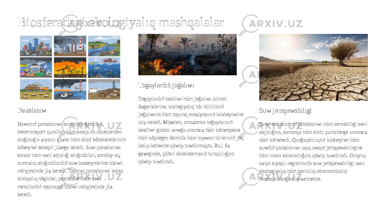 Biosferadagi ekologiyalıq mashqalalar Pataslanıw Hawanıń pataslanıwı sanaat shıǵındıları, avtotransport quralları hám basqa da dáreklerden shıǵatuǵın zıyanlı gazler hám shań bóleksheleriniń kóbeyiwi sebepli júzege keledi. Suw pataslanıwı sanaat hám awıl xojalıǵı shıǵındıları, sonday-aq, turmıslıq shıǵındılardıń suw basseynlerine túsiwi nátiyjesinde júz beredi. Topıraq pataslanıwı bolsa ximiyalıq tóginler, pesticidler hám awır metallardıń topıraqqa túsiwi nátiyjesinde júz beredi. Togaylardıń joǵalıwı Togaylardıń kesiliwi hám joǵalıwı klimat ózgerislerine, biologiyalıq hár túrliliktiń joǵalıwına hám topıraq eroziyasınıń kúsheyiwine alıp keledi. Máselen, amazonka toǵaylarınıń kesiliwi global ısıwǵa unamsız tásir kórsetpekte hám kóplegen ósimlik hám haywan túrleriniń joq bolıp ketiwine qáwip tuwdırmaqta. Bul, óz gezeginde, pútkil ekosistemanıń turaqlılıǵına qáwip tuwdıradı. Suw jetispewshiligi Suw resurslarınıń pataslanıwı hám kemshiligi awıl xojalıǵına, sanaatqa hám elatlı punktlerge unamsız tásir kórsetedi. Qurǵaqshılıqtıń kúsheyiwi hám suwdıń pataslanıwı azıq-awqat jetispewshiligine hám insan salamatlıǵına qáwip tuwdıradı. Oraylıq aziya sıyaqlı regionlarda suw jetispewshiligi awır ekologiyalıq hám sociallıq-ekonomikalıq mashqalalarǵa alıp kelmekte. 