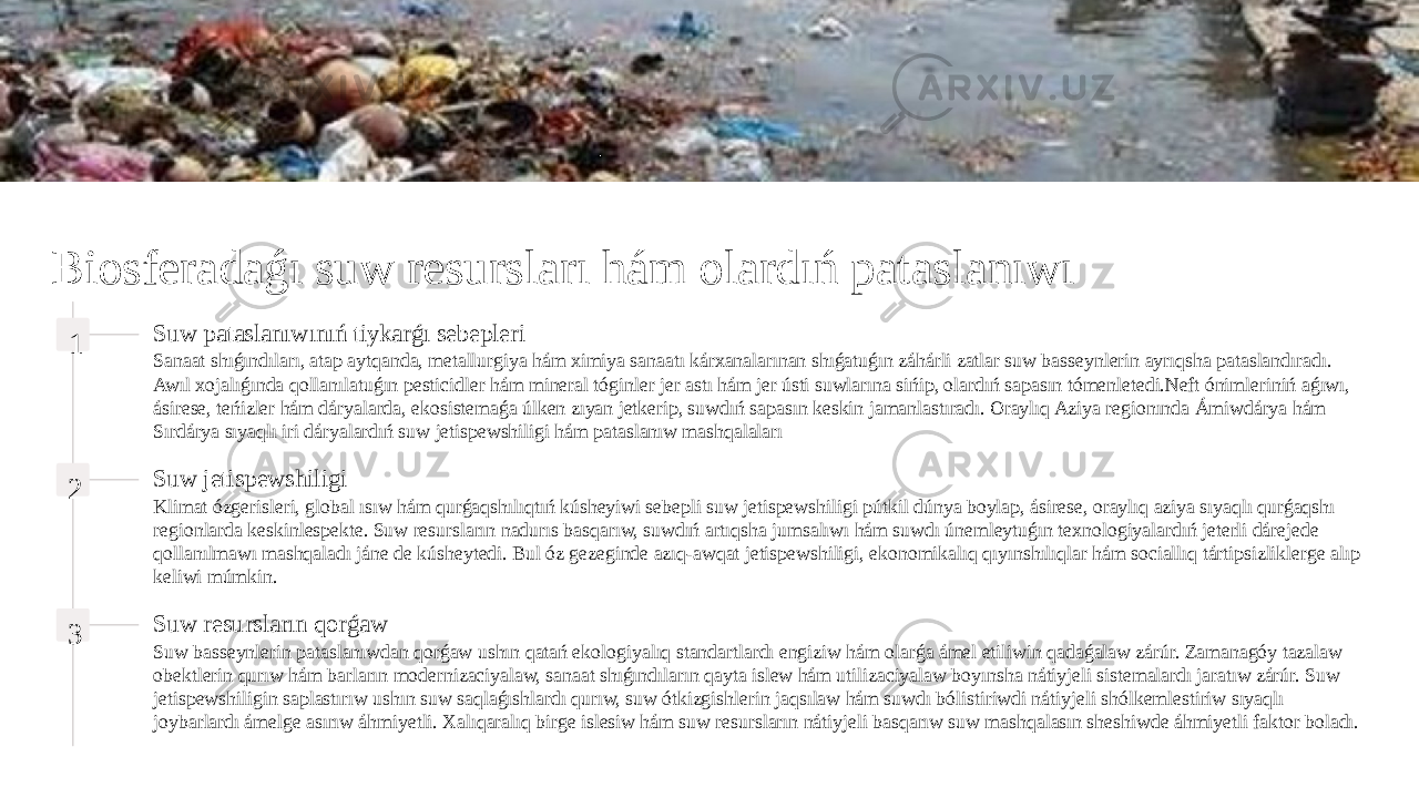 Biosferadaǵı suw resursları hám olardıń pataslanıwı 1 Suw pataslanıwınıń tiykarǵı sebepleri Sanaat shıǵındıları, atap aytqanda, metallurgiya hám ximiya sanaatı kárxanalarınan shıǵatuǵın záhárli zatlar suw basseynlerin ayrıqsha pataslandıradı. Awıl xojalıǵında qollanılatuǵın pesticidler hám mineral tóginler jer astı hám jer ústi suwlarına sińip, olardıń sapasın tómenletedi.Neft ónimleriniń aǵıwı, ásirese, teńizler hám dáryalarda, ekosistemaǵa úlken zıyan jetkerip, suwdıń sapasın keskin jamanlastıradı. Oraylıq Aziya regionında Ámiwdárya hám Sırdárya sıyaqlı iri dáryalardıń suw jetispewshiligi hám pataslanıw mashqalaları 2 Suw jetispewshiligi Klimat ózgerisleri, global ısıw hám qurǵaqshılıqtıń kúsheyiwi sebepli suw jetispewshiligi pútkil dúnya boylap, ásirese, oraylıq aziya sıyaqlı qurǵaqshı regionlarda keskinlespekte. Suw resursların nadurıs basqarıw, suwdıń artıqsha jumsalıwı hám suwdı únemleytuǵın texnologiyalardıń jeterli dárejede qollanılmawı mashqaladı jáne de kúsheytedi. Bul óz gezeginde azıq-awqat jetispewshiligi, ekonomikalıq qıyınshılıqlar hám sociallıq tártipsizliklerge alıp keliwi múmkin. 3 Suw resursların qorǵaw Suw basseynlerin pataslanıwdan qorǵaw ushın qatań ekologiyalıq standartlardı engiziw hám olarǵa ámel etiliwin qadaǵalaw zárúr. Zamanagóy tazalaw obektlerin qurıw hám barların modernizaciyalaw, sanaat shıǵındıların qayta islew hám utilizaciyalaw boyınsha nátiyjeli sistemalardı jaratıw zárúr. Suw jetispewshiligin saplastırıw ushın suw saqlaǵıshlardı qurıw, suw ótkizgishlerin jaqsılaw hám suwdı bólistiriwdi nátiyjeli shólkemlestiriw sıyaqlı joybarlardı ámelge asırıw áhmiyetli. Xalıqaralıq birge islesiw hám suw resursların nátiyjeli basqarıw suw mashqalasın sheshiwde áhmiyetli faktor boladı. 