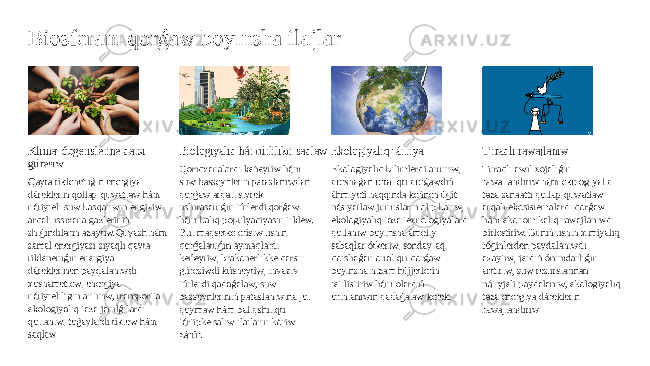 Biosferanı qorǵaw boyınsha ilajlar Klimat ózgerislerine qarsı gúresiw Qayta tiklenetuǵın energiya dáreklerin qollap-quwatlaw hám nátiyjeli suw basqarıwın engiziw arqalı ıssıxana gazleriniń shıǵındıların azaytıw.Quyash hám samal energiyası sıyaqlı qayta tiklenetuǵın energiya dáreklerinen paydalanıwdı xoshametlew, energiya nátiyjeliligin arttırıw, transportta ekologiyalıq taza janılǵılardı qollanıw, toǵaylardı tiklew hám saqlaw. Biologiyalıq hár túrlilikti saqlaw Qorıqxanalardı keńeytiw hám suw basseynlerin pataslanıwdan qorǵaw arqalı siyrek ushırasatuǵın túrlerdi qorǵaw hám balıq populyaciyasın tiklew. Bul maqsetke erisiw ushın qorǵalatuǵın aymaqlardı keńeytiw, brakonerlikke qarsı gúresiwdi kúsheytiw, invaziv túrlerdi qadaǵalaw, suw basseynleriniń pataslanıwına jol qoymaw hám balıqshılıqtı tártipke salıw ilajların kóriw zárúr. Ekologiyalıq tárbiya Ekologiyalıq bilimlerdi arttırıw, qorshaǵan ortalıqtı qorǵawdıń áhmiyeti haqqında keńnen úgit- násiyatlaw jumısların alıp barıw, ekologiyalıq taza texnologiyalardı qollanıw boyınsha ámeliy sabaqlar ótkeriw, sonday-aq, qorshaǵan ortalıqtı qorǵaw boyınsha nızam hújjetlerin jetilistiriw hám olardıń orınlanıwın qadaǵalaw kerek. Turaqlı rawajlanıw Turaqlı awıl xojalıǵın rawajlandırıw hám ekologiyalıq taza sanaattı qollap-quwatlaw arqalı ekosistemalardı qorǵaw hám ekonomikalıq rawajlanıwdı birlestiriw. Bunıń ushın ximiyalıq tóginlerden paydalanıwdı azaytıw, jerdiń ónimdarlıǵın arttırıw, suw resurslarınan nátiyjeli paydalanıw, ekologiyalıq taza energiya dáreklerin rawajlandırıw. 