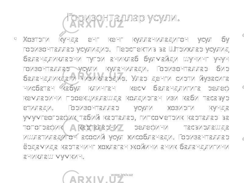 Горизонталлар усули. • Хозтрги кунда енг кенг кулланиладигон усул бу горизонталлар усулидир. Перспектив ва Штрихлар усулид баландликларни тугри аниклаб булмайди шунинг учун гоизонталлар усули куланилади. Горизонталлар бир баландликдаги чизиклардир. Улар денги сирти йузасига нисбатан кабул клинган кесм баландлигига релеф кемларини проекциялашда колдирган изи каби тасавур етилади. Горизонталлар усули хозирги кунда умумгеографик табий карталар, гипсометрик карталар ва топографик карталарни релефини тасвирлашда ишлатиладигон асосий усул хисобланади. Горизанталлар ёрдамида картанинг хохлаган жойини аник баландлигини аниклаш мумкин. www.arxiv.uz 