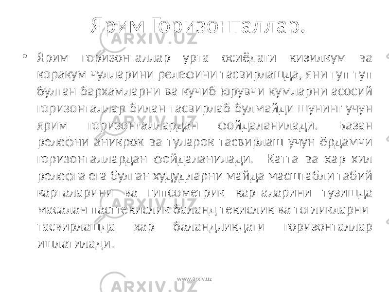 Ярим Горизонталлар. • Ярим горизонталлар урта осиёдаги кизилкум ва коракум чулларини релефини тасвирлашда, яни туп туп булган бархамларни ва кучиб юрувчи кумларни асосий горизонталлар билан тасвирлаб булмайди шунинг учун ярим горизонталлардан фойдаланилади. Базан релефни аникрок ва туларок тасвирлаш учун ёрдамчи горизонталлардан фойдаланилади. Катта ва хар хил релефга ега булган худудларни майда масштабли табий карталарини ва гипсометрик карталарини тузишда масалан пасттекислик баланд текислик ва тогликларни тасвирлашда хар баландликдаги горизонталлар ишлатилади. www.arxiv.uz 