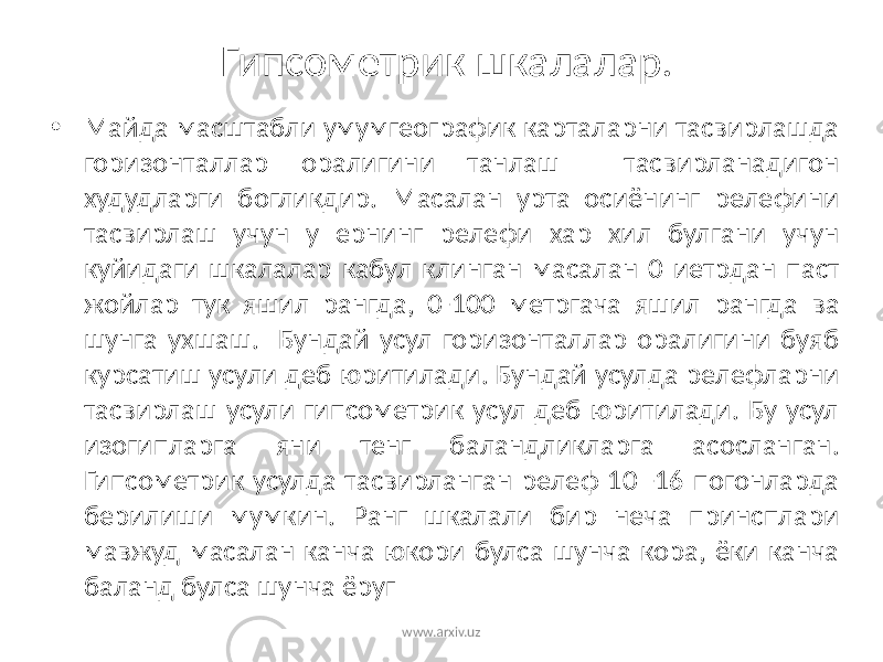 Гипсометрик шкалалар. • Майда масштабли умумгеографик карталарни тасвирлашда горизонталлар оралигини танлаш тасвирланадигон худудларги богликдир. Масалан урта осиёнинг релефини тасвирлаш учун у ернинг релефи хар хил булгани учун куйидаги шкалалар кабул клинган масалан 0 иетрдан паст жойлар тук яшил рангда, 0-100 метргача яшил рангда ва шунга ухшаш. Бундай усул горизонталлар оралигини буяб курсатиш усули деб юритилади. Бундай усулда релефларни тасвирлаш усули гипсометрик усул деб юритилади. Бу усул изогипларга яни тенг баландликларга асосланган. Гипсометрик усулда тасвирланган релеф 10 -16 погонларда берилиши мумкин. Ранг шкалали бир неча принсплари мавжуд масалан канча юкори булса шунча кора, ёки канча баланд булса шунча ёруг www.arxiv.uz 