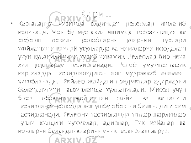Кириш • Карталарни чизишда олдиндан релефлар ишлатиб келинади. Мен бу мустакил ишимда перезинтация ва реферат оркали релефларни уларнинг турлари жойлашиши кандай усулларда ва нималарни ифодалаш учун куланилишини куриб чикамиз. Релефлар бир неча хил усулларда тасвирланади. Релеф умумгеорафик карталарда тасвирланадигон енг мурраккаб елемент хисобланади. Рейлеф жойдаги предметлар адирларни баландлигини тасвирлашда кулланилади. Мисол учун брор обектни жойлашган жойи ва катталиги тасвирланса релефда эса ушбу обектни баландлиги хам тасвирланади. Релефни тасвирлашда тоглар жарликлар турли хилдаги чукмалар, адирлар, Тик койалар ва конларни баландликларини аник тасвирлаш зарур. www.arxiv.uz 