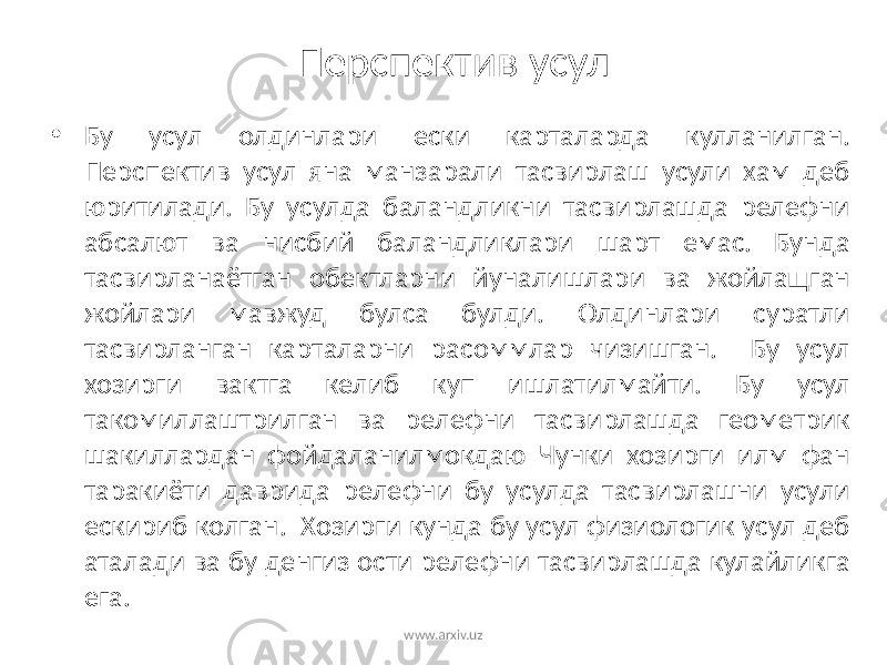 Перспектив усул • Бу усул олдинлари ески карталарда кулланилган. Перспектив усул яна манзарали тасвирлаш усули хам деб юритилади. Бу усулда баландликни тасвирлашда релефни абсалют ва нисбий баландликлари шарт емас. Бунда тасвирланаётган обектларни йуналишлари ва жойлащган жойлари мавжуд булса булди. Олдинлари суратли тасвирланган карталарни расоммлар чизишган. Бу усул хозирги вактга келиб куп ишлатилмайти. Бу усул такомиллаштрилган ва релефни тасвирлашда геометрик шакиллардан фойдаланилмокдаю Чунки хозирги илм фан таракиёти даврида релефни бу усулда тасвирлашни усули ескириб колган. Хозирги кунда бу усул физиологик усул деб аталади ва бу денгиз ости релефни тасвирлашда кулайликга ега. www.arxiv.uz 