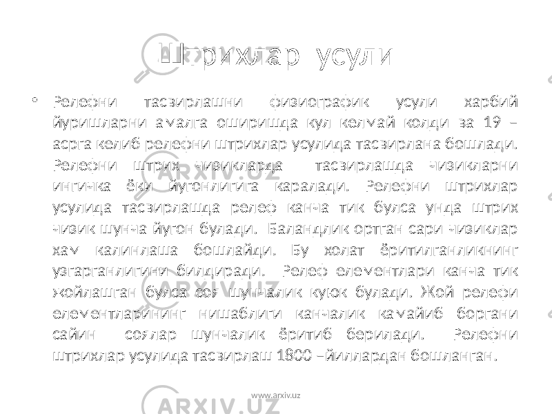 Штрихлар усули • Релефни тасвирлашни физиографик усули харбий йуришларни амалга оширишда кул келмай колди ва 19 – асрга келиб релефни штрихлар усулида тасвирлана бошлади. Релефни штрих чизикларда тасвирлашда чизикларни ингичка ёки йугонлигига каралади. Релефни штрихлар усулида тасвирлашда релеф канча тик булса унда штрих чизик шунча йугон булади. Баландлик ортган сари чизиклар хам калинлаша бошлайди. Бу холат ёритилганликнинг узгарганлигини билдиради. Релеф елементлари канча тик жойлашган булса соя шунчалик куюк булади. Жой релефи елементларининг нишаблиги канчалик камайиб боргани сайин соялар шунчалик ёритиб берилади. Релефни штрихлар усулида тасвирлаш 1800 –йиллардан бошланган. www.arxiv.uz 